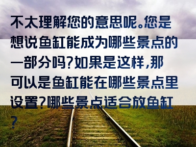 不太理解您的意思呢。您是想说鱼缸能成为哪些景点的一部分吗？如果是这样，那可以是鱼缸能在哪些景点里设置？哪些景点适合放鱼缸？