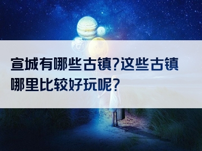 宣城有哪些古镇？这些古镇哪里比较好玩呢？