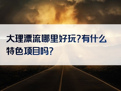 大理漂流哪里好玩？有什么特色项目吗？