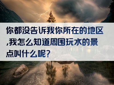 你都没告诉我你所在的地区，我怎么知道周围玩水的景点叫什么呢？