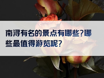 南浔有名的景点有哪些？哪些最值得游览呢？