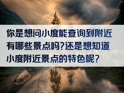 你是想问小度能查询到附近有哪些景点吗？还是想知道小度附近景点的特色呢？