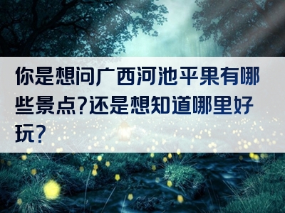 你是想问广西河池平果有哪些景点？还是想知道哪里好玩？