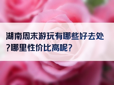 湖南周末游玩有哪些好去处？哪里性价比高呢？