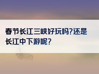 春节长江三峡好玩吗？还是长江中下游呢？