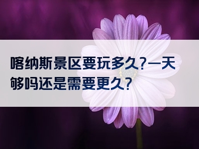 喀纳斯景区要玩多久？一天够吗还是需要更久？