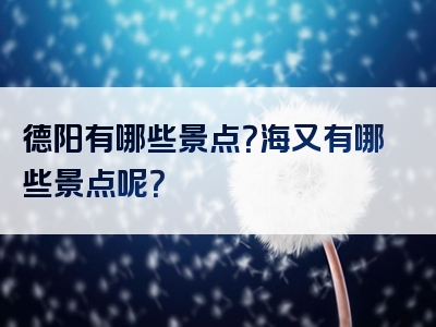 德阳有哪些景点？海又有哪些景点呢？