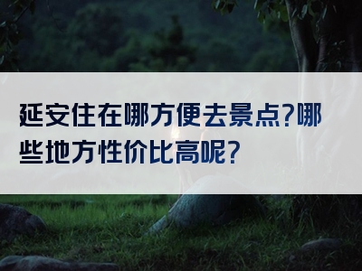 延安住在哪方便去景点？哪些地方性价比高呢？