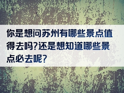 你是想问苏州有哪些景点值得去吗？还是想知道哪些景点必去呢？