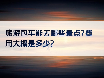 旅游包车能去哪些景点？费用大概是多少？