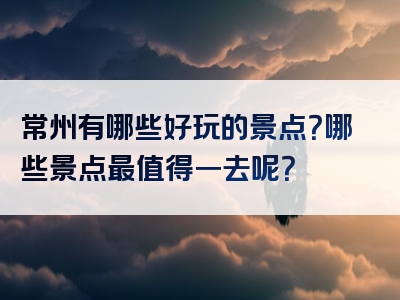 常州有哪些好玩的景点？哪些景点最值得一去呢？