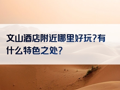 文山酒店附近哪里好玩？有什么特色之处？