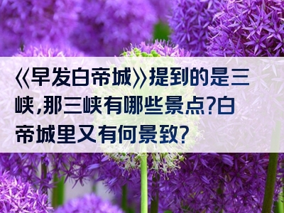 《早发白帝城》提到的是三峡，那三峡有哪些景点？白帝城里又有何景致？