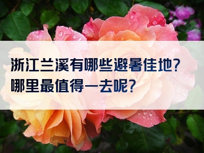 浙江兰溪有哪些避暑佳地？哪里最值得一去呢？