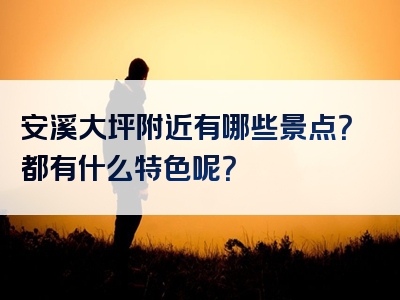 安溪大坪附近有哪些景点？都有什么特色呢？