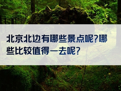 北京北边有哪些景点呢？哪些比较值得一去呢？