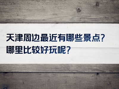 天津周边最近有哪些景点？哪里比较好玩呢？