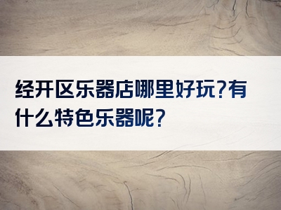 经开区乐器店哪里好玩？有什么特色乐器呢？