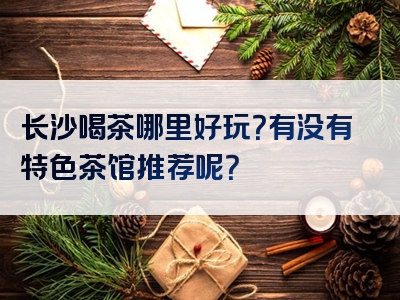 长沙喝茶哪里好玩？有没有特色茶馆推荐呢？