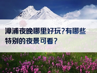 漳浦夜晚哪里好玩？有哪些特别的夜景可看？