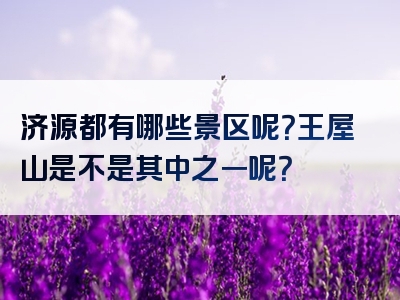 济源都有哪些景区呢？王屋山是不是其中之一呢？