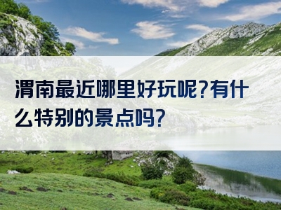 渭南最近哪里好玩呢？有什么特别的景点吗？