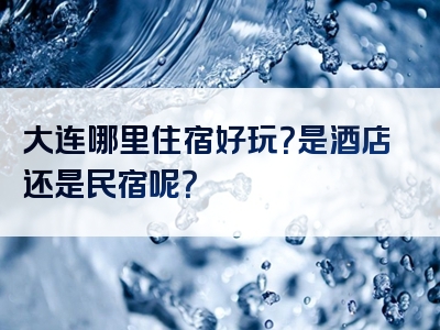 大连哪里住宿好玩？是酒店还是民宿呢？