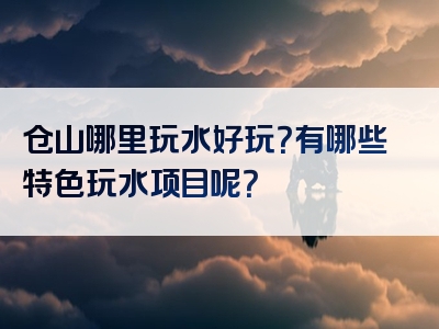 仓山哪里玩水好玩？有哪些特色玩水项目呢？