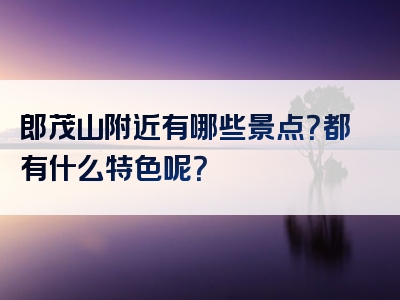 郎茂山附近有哪些景点？都有什么特色呢？