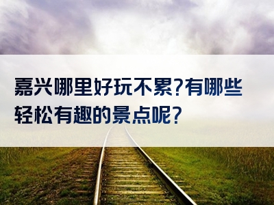 嘉兴哪里好玩不累？有哪些轻松有趣的景点呢？