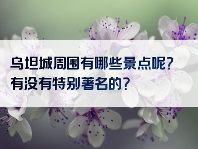 乌坦城周围有哪些景点呢？有没有特别著名的？