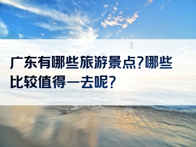 广东有哪些旅游景点？哪些比较值得一去呢？