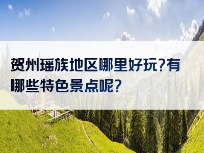 贺州瑶族地区哪里好玩？有哪些特色景点呢？