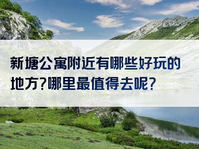 新塘公寓附近有哪些好玩的地方？哪里最值得去呢？