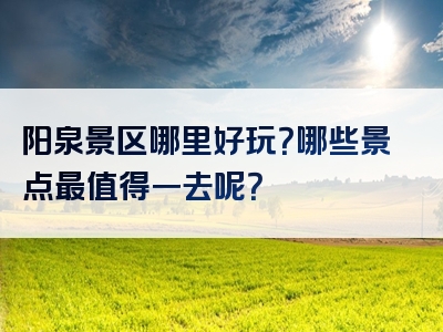 阳泉景区哪里好玩？哪些景点最值得一去呢？