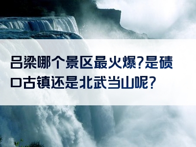 吕梁哪个景区最火爆？是碛口古镇还是北武当山呢？