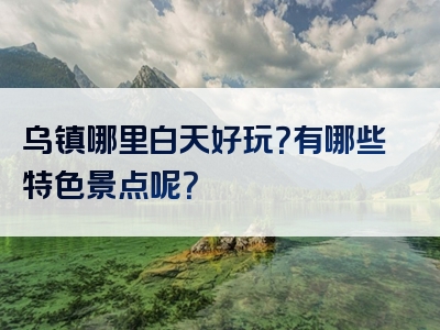 乌镇哪里白天好玩？有哪些特色景点呢？