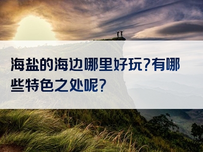 海盐的海边哪里好玩？有哪些特色之处呢？