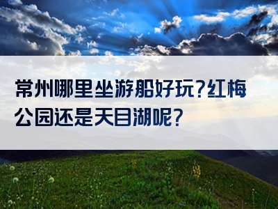 常州哪里坐游船好玩？红梅公园还是天目湖呢？