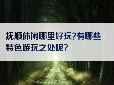 抚顺休闲哪里好玩？有哪些特色游玩之处呢？