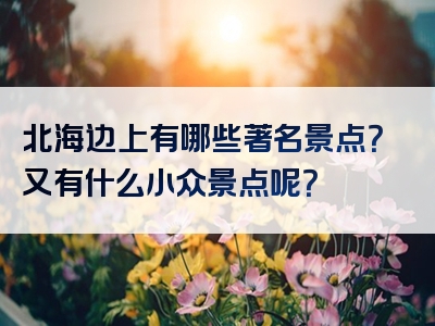 北海边上有哪些著名景点？又有什么小众景点呢？