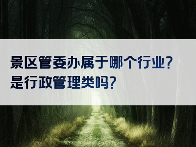 景区管委办属于哪个行业？是行政管理类吗？