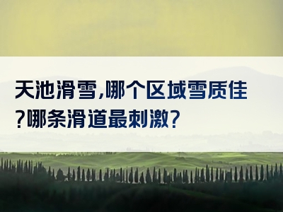 天池滑雪，哪个区域雪质佳？哪条滑道最刺激？