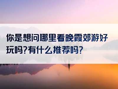 你是想问哪里看晚霞郊游好玩吗？有什么推荐吗？