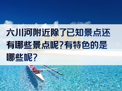 六川河附近除了已知景点还有哪些景点呢？有特色的是哪些呢？