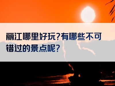 丽江哪里好玩？有哪些不可错过的景点呢？