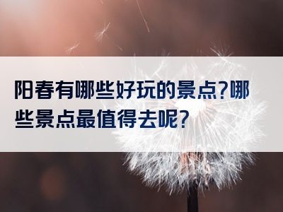 阳春有哪些好玩的景点？哪些景点最值得去呢？