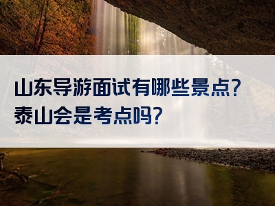 山东导游面试有哪些景点？泰山会是考点吗？