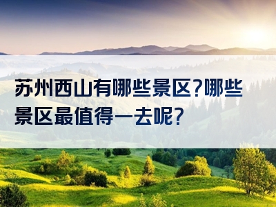 苏州西山有哪些景区？哪些景区最值得一去呢？