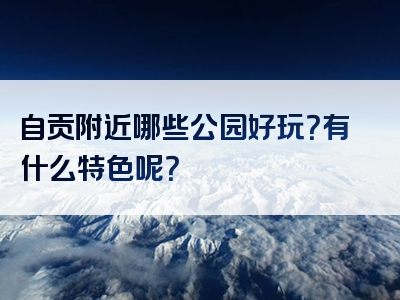 自贡附近哪些公园好玩？有什么特色呢？